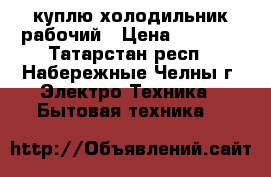 куплю холодильник рабочий › Цена ­ 1 000 - Татарстан респ., Набережные Челны г. Электро-Техника » Бытовая техника   